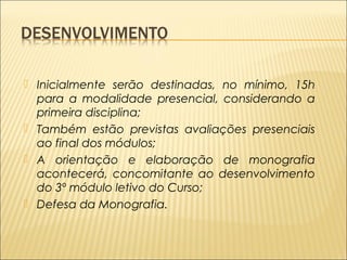  Inicialmente serão destinadas, no mínimo, 15h 
para a modalidade presencial, considerando a 
primeira disciplina; 
 Também estão previstas avaliações presenciais 
ao final dos módulos; 
 A orientação e elaboração de monografia 
acontecerá, concomitante ao desenvolvimento 
do 3º módulo letivo do Curso; 
 Defesa da Monografia. 
 