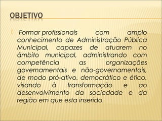  Formar profissionais com amplo 
conhecimento de Administração Pública 
Municipal, capazes de atuarem no 
âmbito municipal, administrando com 
competência as organizações 
governamentais e não-governamentais, 
de modo pró-ativo, democrático e ético, 
visando à transformação e ao 
desenvolvimento da sociedade e da 
região em que esta inserido. 
 
