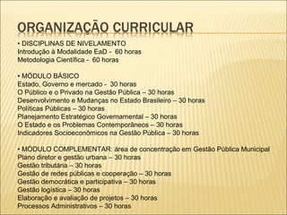 • DISCIPLINAS DE NIVELAMENTO 
Introdução à Modalidade EaD - 60 horas 
Metodologia Científica - 60 horas 
• MÓDULO BÁSICO 
Estado, Governo e mercado - 30 horas 
O Público e o Privado na Gestão Pública – 30 horas 
Desenvolvimento e Mudanças no Estado Brasileiro – 30 horas 
Políticas Públicas – 30 horas 
Planejamento Estratégico Governamental – 30 horas 
O Estado e os Problemas Contemporâneos – 30 horas 
Indicadores Socioeconômicos na Gestão Pública – 30 horas 
• MÓDULO COMPLEMENTAR: área de concentração em Gestão Pública Municipal 
Plano diretor e gestão urbana – 30 horas 
Gestão tributária – 30 horas 
Gestão de redes públicas e cooperação – 30 horas 
Gestão democrática e participativa – 30 horas 
Gestão logística – 30 horas 
Elaboração e avaliação de projetos – 30 horas 
Processos Administrativos – 30 horas 
 