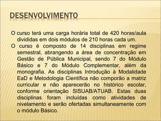O curso terá uma carga horária total de 420 horas/aula 
divididas em dois módulos de 210 horas cada um. 
O curso é composto de 14 disciplinas em regime 
semestral, abrangendo a área de concentração em 
Gestão de Pública Municipal, sendo 7 do Módulo 
Básico e 7 do Módulo Complementar, além da 
monografia. As disciplinas Introdução à Modalidade 
EaD e Metodologia Científica não comporão a matriz 
curricular e não aparecerão no histórico escolar, 
conforme orientação SISUAB/ATUAB. Estas duas 
disciplinas foram incluídas como atividades de 
nivelamento e serão ofertadas simultaneamente com 
o módulo Básico. 
 