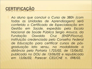  Ao aluno que concluir o Curso de 380h (com 
todas as Unidades de Aprendizagem) será 
conferido o Certificado de Especialização em 
Gestão em Saúde, expedido pela Escola 
Nacional de Saúde Pública Sergio Arouca, da 
Fundação Oswaldo Cruz (ENSP/Fiocruz), 
instituição credenciada pelo Conselho Federal 
de Educação para certificar cursos de pós-graduação 
lato sensu, na modalidade a 
distância pela Portaria 1.725/02, de 12/06/02, 
publicada no DOU de 13/06/02 e republicada 
em 15/06/02, Parecer CES/CNE n. 098/02. 
 