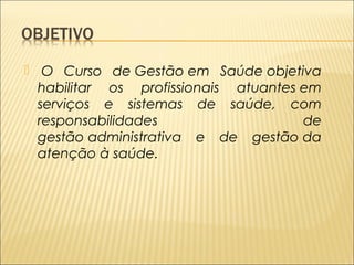  O Curso de Gestão em Saúde objetiva 
habilitar os profissionais atuantes em 
serviços e sistemas de saúde, com 
responsabilidades de 
gestão administrativa e de gestão da 
atenção à saúde. 
 