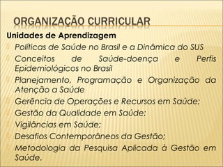 Unidades de Aprendizagem 
 Políticas de Saúde no Brasil e a Dinâmica do SUS 
 Conceitos de Saúde-doença e Perfis 
Epidemiológicos no Brasil 
 Planejamento, Programação e Organização da 
Atenção a Saúde 
 Gerência de Operações e Recursos em Saúde; 
 Gestão da Qualidade em Saúde; 
 Vigilâncias em Saúde; 
 Desafios Contemporâneos da Gestão; 
 Metodologia da Pesquisa Aplicada à Gestão em 
Saúde. 
 
