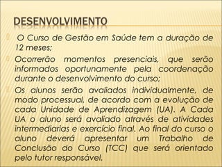 UA o aluno será avaliado através de atividades intermediarias e exercício final. Ao final do curso o aluno  O Curso de Gestão em Saúde tem a duração de 
12 meses; 
 Ocorrerão momentos presenciais, que serão 
informados oportunamente pela coordenação 
durante o desenvolvimento do curso; 
 Os alunos serão avaliados individualmente, de 
modo processual, de acordo com a evolução de 
cada Unidade de Aprendizagem (UA). A Cada 
UA o aluno será avaliado através de atividades 
intermediarias e exercício final. Ao final do curso o 
aluno deverá apresentar um Trabalho de 
Conclusão do Curso (TCC) que será orientado 
pelo tutor responsável. 
 