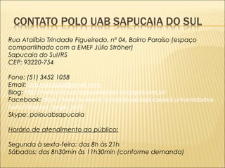 Rua Atalíbio Trindade Figueiredo, nº 04, Bairro Paraíso (espaço 
compartilhado com a EMEF Júlio Ströher) 
Sapucaia do Sul/RS 
CEP: 93220-754 
Fone: (51) 3452 1058 
Email: uab.sapucaia@gmail.com 
Blog: http://www.polouabsapucaiadosul.blogspot.com.br/ 
Facebook: https://www.facebook.com/polouabsapucaiasul.universidadea 
berta?directed_target_id=0 
Skype: polouabsapucaia 
Horário de atendimento ao público: 
Segunda à sexta-feira: das 8h às 21h 
Sábados: das 8h30min às 11h30min (conforme demanda) 
