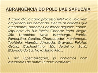 A cada dia, a cada processo seletivo o Polo vem 
ampliando sua demanda. Dentre as cidades que 
atendemos, podemos destacar algumas como: 
Sapucaia do Sul; Esteio; Canoas; Porto Alegre; 
São Leopoldo; Novo Hamburgo, Portão, 
Farroupilha, Guaíba, Charqueadas, Montenegro, 
Teutônia, Viamão, Alvorada, Gravataí, Pelotas, 
Osório, Cachoeirinha, São Jerônimo, Butiá, 
Eldorado do Sul, Nova Santa Rita... 
E nas Especializações, já contamos com 
estudantes de outros Estados brasileiros. 
 