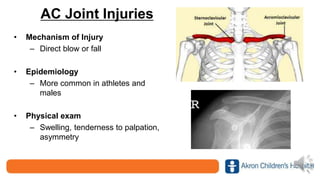 AC Joint Injuries
• Mechanism of Injury
– Direct blow or fall
• Epidemiology
– More common in athletes and
males
• Physical exam
– Swelling, tenderness to palpation,
asymmetry
 