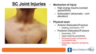 SC Joint Injuries • Mechanism of injury
– High energy trauma (contact
sports/MVA)
– Subluxation (atraumatic – arm
elevation)
• Physical exam
– Anterior Dislocation/Fracture
• Swelling, prominence, TTP
– Posterior Dislocation/Fracture
• Asymmetry, TTP
• Upper extremity paresthesia
• Diminished pulse compared to
contralateral side
• Dysphagia, dyspnea, tachypnea,
stridor
 