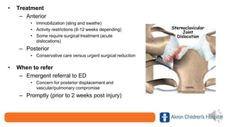 • Treatment
– Anterior
• Immobilization (sling and swathe)
• Activity restrictions (8-12 weeks depending)
• Some require surgical treatment (acute
dislocations)
– Posterior
• Conservative care versus urgent surgical reduction
• When to refer
– Emergent referral to ED
• Concern for posterior displacement and
vascular/pulmonary compromise
– Promptly (prior to 2 weeks post injury)
 