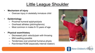 Little League Shoulder
• Mechanism of injury
– Overuse injury in skeletally immature child
• Epidemiology
– Proximal humeral epiphysiolysis
– Overhead athletes (pitching/tennis)
– Most common in males 9-15 years of age
• Physical exam/history
– Decreased pitch velocity/pain with throwing
– Mild swelling possible
– Tenderness over proximal humerus physis
– Pain/limited ROM (especially internal rotation)
 