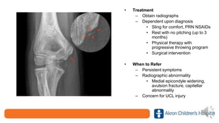 • Treatment
– Obtain radiographs
– Dependent upon diagnosis
• Sling for comfort, PRN NSAIDs
• Rest with no pitching (up to 3
months)
• Physical therapy with
progressive throwing program
• Surgical intervention
• When to Refer
– Persistent symptoms
– Radiographic abnormality
• Medial epicondyle widening,
avulsion fracture, capitellar
abnormality
– Concern for UCL injury
 