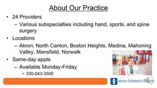 About Our Practice
• 24 Providers
– Various subspecialties including hand, sports, and spine
surgery
• Locations
– Akron, North Canton, Boston Heights, Medina, Mahoning
Valley, Mansfield, Norwalk
• Same-day appts
– Available Monday-Friday
• 330-543-3500
 