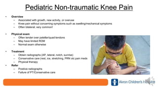 Pediatric Non-traumatic Knee Pain
• Overview
– Associated with growth, new activity, or overuse
– Knee pain without concerning symptoms such as swelling/mechanical symptoms
– Often bilateral, very common!
• Physical exam
– Often tender over patellar/quad tendons
– May have limited ROM
– Normal exam otherwise
• Treatment
– Obtain radiographs (AP, lateral, notch, sunrise)
– Conservative care (rest, ice, stretching, PRN otc pain meds
– Physical therapy
• Refer
– Postiive radiographs
– Failure of PT/Conservative care
 