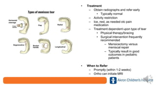 • Treatment
– Obtain radiographs and refer early
• Typically normal
– Activity restriction
– Ice, rest, as needed otc pain
medication
– Treatment dependent upon type of tear
• Physical therapy/bracing
• Surgical intervention frequently
recommended
– Mensicectomy versus
meniscal repair
– Typically result in good
outcomes in pediatric
patients
• When to Refer
– Promptly (within 1-2 weeks)
– Ortho can initiate MRI
 