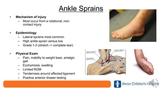 Ankle Sprains
• Mechanism of injury
– Most occur from a rotational, non-
contact injury
• Epidemiology
– Lateral sprains most common
– High ankle sprain versus low
– Grade 1-3 (stretch -> complete tear)
• Physical Exam
– Pain, inability to weight bear, antalgic
gait
– Ecchymosis, swelling
– Limited ROM
– Tenderness around affected ligament
– Positive anterior drawer testing
 