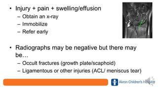 • Injury + pain + swelling/effusion
– Obtain an x-ray
– Immobilize
– Refer early
• Radiographs may be negative but there may
be…
– Occult fractures (growth plate/scaphoid)
– Ligamentous or other injuries (ACL/ meniscus tear)
 