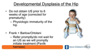 Developmental Dysplasia of the Hip
• Do not obtain US prior to 6
weeks of age (corrected for
prematurity)
– Physiologic immaturity of the
hip
• Frank + Barlow/Ortolani
– Refer promptly/do not wait for
an US as we will promptly
initiate treatment (Pavlik
harness)
 