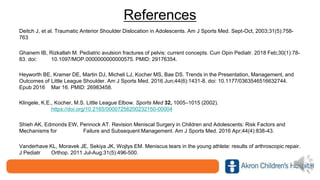 References
Deitch J, et al. Traumatic Anterior Shoulder Dislocation in Adolescents. Am J Sports Med. Sept-Oct, 2003;31(5):758-
763
Ghanem IB, Rizkallah M. Pediatric avulsion fractures of pelvis: current concepts. Curr Opin Pediatr. 2018 Feb;30(1):78-
83. doi: 10.1097/MOP.0000000000000575. PMID: 29176354.
Heyworth BE, Kramer DE, Martin DJ, Micheli LJ, Kocher MS, Bae DS. Trends in the Presentation, Management, and
Outcomes of Little League Shoulder. Am J Sports Med. 2016 Jun;44(6):1431-8. doi: 10.1177/0363546516632744.
Epub 2016 Mar 16. PMID: 26983458.
Klingele, K.E., Kocher, M.S. Little League Elbow. Sports Med 32, 1005–1015 (2002).
https://doi.org/10.2165/00007256200232150-00004
Shieh AK, Edmonds EW, Pennock AT. Revision Meniscal Surgery in Children and Adolescents: Risk Factors and
Mechanisms for Failure and Subsequent Management. Am J Sports Med. 2016 Apr;44(4):838-43.
Vanderhave KL, Moravek JE, Sekiya JK, Wojtys EM. Meniscus tears in the young athlete: results of arthroscopic repair.
J Pediatr Orthop. 2011 Jul-Aug;31(5):496-500.
 