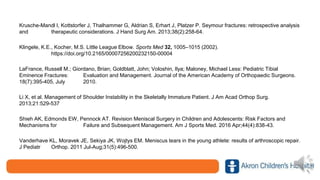 Krusche-Mandl I, Kottstorfer J, Thalhammer G, Aldrian S, Erhart J, Platzer P. Seymour fractures: retrospective analysis
and therapeutic considerations. J Hand Surg Am. 2013;38(2):258-64.
Klingele, K.E., Kocher, M.S. Little League Elbow. Sports Med 32, 1005–1015 (2002).
https://doi.org/10.2165/00007256200232150-00004
LaFrance, Russell M.; Giordano, Brian; Goldblatt, John; Voloshin, Ilya; Maloney, Michael Less: Pediatric Tibial
Eminence Fractures: Evaluation and Management. Journal of the American Academy of Orthopaedic Surgeons.
18(7):395-405, July 2010.
Li X, et al. Management of Shoulder Instability in the Skeletally Immature Patient. J Am Acad Orthop Surg.
2013;21:529-537
Shieh AK, Edmonds EW, Pennock AT. Revision Meniscal Surgery in Children and Adolescents: Risk Factors and
Mechanisms for Failure and Subsequent Management. Am J Sports Med. 2016 Apr;44(4):838-43.
Vanderhave KL, Moravek JE, Sekiya JK, Wojtys EM. Meniscus tears in the young athlete: results of arthroscopic repair.
J Pediatr Orthop. 2011 Jul-Aug;31(5):496-500.
 