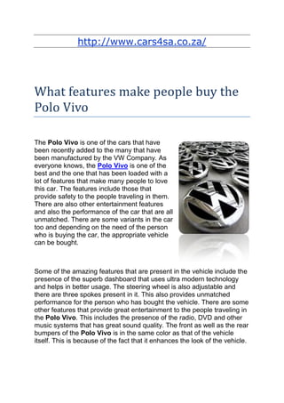 http://www.cars4sa.co.za/




What features make people buy the
Polo Vivo

The Polo Vivo is one of the cars that have
been recently added to the many that have
been manufactured by the VW Company. As
everyone knows, the Polo Vivo is one of the
best and the one that has been loaded with a
lot of features that make many people to love
this car. The features include those that
provide safety to the people traveling in them.
There are also other entertainment features
and also the performance of the car that are all
unmatched. There are some variants in the car
too and depending on the need of the person
who is buying the car, the appropriate vehicle
can be bought.



Some of the amazing features that are present in the vehicle include the
presence of the superb dashboard that uses ultra modern technology
and helps in better usage. The steering wheel is also adjustable and
there are three spokes present in it. This also provides unmatched
performance for the person who has bought the vehicle. There are some
other features that provide great entertainment to the people traveling in
the Polo Vivo. This includes the presence of the radio, DVD and other
music systems that has great sound quality. The front as well as the rear
bumpers of the Polo Vivo is in the same color as that of the vehicle
itself. This is because of the fact that it enhances the look of the vehicle.
 