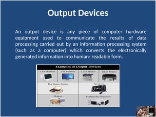 Output Devices
An output device is any piece of computer hardware
equipment used to communicate the results of data
processing carried out by an information processing system
(such as a computer) which converts the electronically
generated information into human- readable form.
 