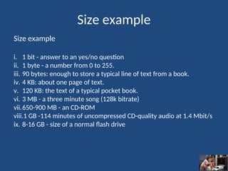 Size example
Size example
i. 1 bit - answer to an yes/no question
ii. 1 byte - a number from 0 to 255.
iii. 90 bytes: enough to store a typical line of text from a book.
iv. 4 KB: about one page of text.
v. 120 KB: the text of a typical pocket book.
vi. 3 MB - a three minute song (128k bitrate)
vii.650-900 MB - an CD-ROM
viii.1 GB -114 minutes of uncompressed CD-quality audio at 1.4 Mbit/s
ix. 8-16 GB - size of a normal flash drive
 