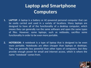 1. LAPTOP: A laptop is a battery or AC-powered personal computer that can
be easily carried and used in a variety of locations. Many laptops are
designed to have all of the functionality of a desktop computer, which
means they can generally run the same software and open the same types
of files. However, some laptops, such as netbooks, sacrifice some
functionality in order to be even more portable.
2. NOTEBOOK: A notebook is a type of laptop that is designed to be even
more portable. Notebooks are often cheaper than laptops or desktops.
They are generally less powerful than other types of computers, but they
provide enough power for email and internet access, which is where the
name "notebook" comes from.
Laptop and Smartphone
Computers
 