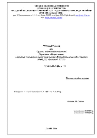 ОРГАН З ОЦІНКИ ВІДПОВІДНОСТІ
ДЕРЖАВНЕ ПІДПРИЄМСТВО
«ЗАХІДНИЙ ЕКСПЕРТНО-ТЕХНІЧНИЙ ЦЕНТР ДЕРЖГІРПРОМНАГЛЯДУ УКРАЇНИ»
(ООВ ДП «Західний ЕТЦ»)
вул. Б.Хмельницького, 233 А, м. Львів, 79037, тел./факс 293-22-60, Е-mail: oov@zetc.lviv.ua,
web: www.sert-zetc.lviv.ua
ПОЛОЖЕННЯ
про
Орган з оцінки відповідності
Державне підприємство
«Західний експертно-технічний центр Держгірпромнагляду України»
(ООВ ДП «Західний ЕТЦ»)
ПО 01-01-2014 - ІІІ
Контрольний екземпляр
Затверджено та введено в дію наказом № 2-2014 від 04.03.2014р
Розробив В.І. Сущенко
актуалізовано 21.07.2014р.
актуалізовано 19.02.2015р.
ЛЬВІВ 2014
 