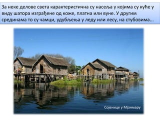 За неке делове света карактеристична су насеља у којима су куће у
виду шатора изграђене од коже, платна или вуне. У другим
срединама то су чамци, удубљења у леду или лесу, на стубовима...
Сојенице у Мјанмару
 