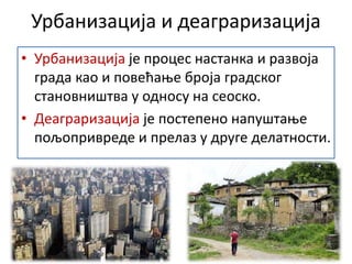 Урбанизација и деаграризација
• Урбанизација је процес настанка и развоја
града као и повећање броја градског
становништва у односу на сеоско.
• Деаграризација је постепено напуштање
пољопривреде и прелаз у друге делатности.
 