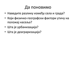 Да поновимо
• Наведите разлику између села и града?
• Који физичко-географски фактори утичу на
положај насеља?
• Шта је урбанизација?
• Шта је деаграризација?
 