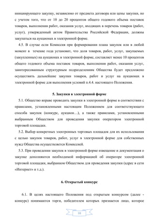 инициирующего закупку, независимо от предмета договора или цены закупки, но
с учетом того, что от 10 до 20 процентов общего годового объема поставок
товаров, выполнения работ, оказания услуг, входящих в перечень товаров (работ,
услуг), утвержденный актом Правительства Российской Федерации, должны
закупаться на аукционах в электронной форме.
  4.5. В случае если Комиссия при формировании плана закупок или в любой
момент в течение года установит, что доля товаров, работ, услуг, закупаемых
(закупленных) на аукционах в электронной форме, составляет менее 10 процентов
общего годового объема поставок товаров, выполнения работ, оказания услуг,
заинтересованным структурным подразделениям Общества будет предложено
осуществить дальнейшие закупки товаров, работ и услуг на аукционах в
электронной форме для выполнения условий п.4.4. настоящего Положения.


                      5. Закупки в электронной форме
  5.1. Общество вправе проводить закупки в электронной форме в соответствии с
правилами, установленными настоящим Положением для соответствующего
способа закупок (конкурс, аукцион…), а также правилами, установленными
выбранным Обществом для проведения закупки оператором электронной
торговой площадки.
  5.2. Выбор конкретных электронных торговых площадок для их использования
с целью закупок товаров, работ, услуг в электронной форме для собственных
нужд Общества осуществляется Комиссией.
  5.3. При проведении закупок в электронной форме извещение и документация о
закупке дополняются необходимой информацией об операторе электронной
торговой площадки, выбранном Обществом для проведения закупки (адрес в сети
«Интернет» и т.д.).


                           6. Открытый конкурс


    6.1. В целях настоящего Положения под открытым конкурсом (далее -
конкурс) понимаются торги, победителем которых признается лицо, которое


                                      10
 