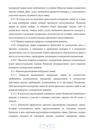 конкурсной заявки таким требованиям и условиям Общество вправе осуществить
закупку товаров, работ, услуг, являвшихся предметом конкурса, у единственного
участника закупок, подавшего такую заявку.
  6.9.7. В случае если по окончании срока подачи конкурсных заявок не подана
ни одна конкурсная заявка, конкурс признается несостоявшимся. Комиссия
вправе по своему выбору: а) объявить новую процедуру закупок либо б)
осуществить закупку товаров, работ, услуг, являвшихся предметом конкурса, у
единственного поставщика (подрядчика, исполнителя) на условиях, существенно
не отличающихся от условий конкурса, признанного несостоявшимся.
  6.10. Порядок вскрытия конвертов с конкурсными заявками.
  6.10.1. Конкурсные заявки вскрываются Комиссией по наступлении даты и
времени, указанных в извещении о проведении конкурса и в конкурсной
документации, или по наступлении любого продленного окончательного срока в
месте и в соответствии с процедурами, указанными в конкурсной документации.
  6.10.2. Протокол вскрытия конвертов с конкурсными заявками подписывается
всеми присутствующими членами Комиссии непосредственно после вскрытия
конвертов с конкурсными заявками.
  6.11. Порядок рассмотрения конкурсных заявок.
  6.11.1.   Комиссия   рассматривает   конкурсные   заявки    на   соответствие
требованиям,   установленным   конкурсной    документацией,    и   соответствие
участников закупок требованиям, установленным ст.11 настоящего Положения.
Срок рассмотрения конкурсных заявок не может превышать двадцать дней со дня
вскрытия конвертов с конкурсными заявками.
  6.11.2. В результате рассмотрения конкурсных заявок Комиссией принимается
решение о допуске к участию в конкурсе участника закупок или об отказе в
допуске.
  6.11.3. Комиссией оформляется протокол рассмотрения конкурсных заявок,
который подписывается     всеми присутствующими      на заседании членами
Комиссии в день окончания рассмотрения конкурсных заявок. Протокол должен
содержать сведения об участниках закупок, подавших конкурсные заявки,



                                       16
 