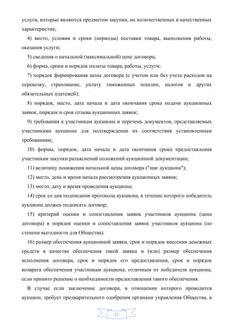 услуги, которые являются предметом закупки, их количественных и качественных
характеристик;
  4) место, условия и сроки (периоды) поставки товара, выполнения работы,
оказания услуги;
  5) сведения о начальной (максимальной) цене договора;
  6) форма, сроки и порядок оплаты товара, работы, услуги;
  7) порядок формирования цены договора (с учетом или без учета расходов на
перевозку, страхование, уплату таможенных пошлин, налогов и других
обязательных платежей);
  8) порядок, место, дата начала и дата окончания срока подачи аукционных
заявок, порядок и срок отзыва аукционных заявок;
  9) требования к участникам аукциона и перечень документов, представляемых
участниками аукциона для подтверждения их соответствия установленным
требованиям;
  10) формы, порядок, дата начала и дата окончания срока предоставления
участникам закупки разъяснений положений аукционной документации;
  11) величину понижения начальной цены договора ("шаг аукциона");
  12) место, день и время начала рассмотрения аукционных заявок;
  13) место, дату и время проведения аукциона;
  14) срок со дня подписания протокола аукциона, в течение которого победитель
аукциона должен подписать договор;
  15) критерий оценки и сопоставления заявок участников аукциона (цена
договора) и порядок оценки и сопоставления заявок участников аукциона (по
степени выгодности для Общества).
  16) размер обеспечения аукционной заявки, срок и порядок внесения денежных
средств в качестве обеспечения такой заявки и (или) размер обеспечения
исполнения договора, срок и порядок его предоставления, срок и порядок
возврата обеспечения участникам аукциона, отличным от победителя аукциона,
если принято решение о необходимости предоставления такого обеспечения.
  В случае если заключение договора, в отношении которого проводится
аукцион, требует предварительного одобрения органами управления Общества, в


                                      21
 