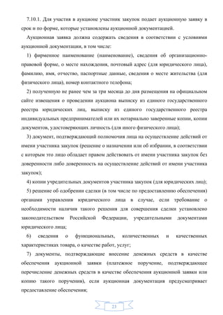 7.10.1. Для участия в аукционе участник закупок подает аукционную заявку в
срок и по форме, которые установлены аукционной документацией.
  Аукционная заявка должна содержать сведения в соответствии с условиями
аукционной документации, в том числе:
  1) фирменное наименование (наименование), сведения об организационно-
правовой форме, о месте нахождения, почтовый адрес (для юридического лица),
фамилию, имя, отчество, паспортные данные, сведения о месте жительства (для
физического лица), номер контактного телефона;
  2) полученную не ранее чем за три месяца до дня размещения на официальном
сайте извещения о проведении аукциона выписку из единого государственного
реестра юридических лиц, выписку из единого государственного реестра
индивидуальных предпринимателей или их нотариально заверенные копии, копии
документов, удостоверяющих личность (для иного физического лица);
  3) документ, подтверждающий полномочия лица на осуществление действий от
имени участника закупок (решение о назначении или об избрании, в соответствии
с которым это лицо обладает правом действовать от имени участника закупок без
доверенности либо доверенность на осуществление действий от имени участника
закупок);
  4) копии учредительных документов участника закупок (для юридических лиц);
  5) решение об одобрении сделки (в том числе по предоставлению обеспечения)
органами управления юридического лица в случае, если требование о
необходимости наличия такого решения для совершения сделки установлено
законодательством       Российской     Федерации,    учредительными    документами
юридического лица;
  6)   сведения     о     функциональных,      количественных      и   качественных
характеристиках товара, о качестве работ, услуг;
  7) документы, подтверждающие внесение денежных средств в качестве
обеспечения   аукционной      заявки    (платежное    поручение,   подтверждающее
перечисление денежных средств в качестве обеспечения аукционной заявки или
копию такого поручения), если аукционная документация предусматривает
предоставление обеспечения;


                                          23
 