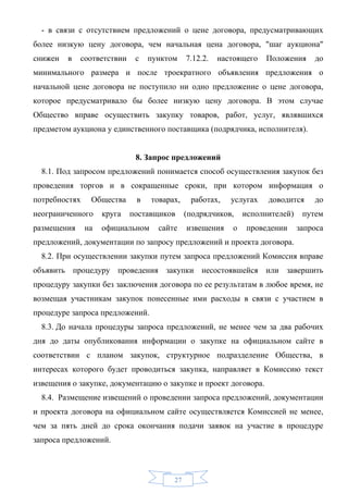 - в связи с отсутствием предложений о цене договора, предусматривающих
более низкую цену договора, чем начальная цена договора, "шаг аукциона"
снижен   в   соответствии    с   пунктом     7.12.2.   настоящего   Положения     до
минимального размера и после троекратного объявления предложения о
начальной цене договора не поступило ни одно предложение о цене договора,
которое предусматривало бы более низкую цену договора. В этом случае
Общество вправе осуществить закупку товаров, работ, услуг, являвшихся
предметом аукциона у единственного поставщика (подрядчика, исполнителя).


                             8. Запрос предложений
  8.1. Под запросом предложений понимается способ осуществления закупок без
проведения торгов и в сокращенные сроки, при котором информация о
потребностях    Общества     в    товарах,    работах,    услугах   доводится     до
неограниченного     круга   поставщиков      (подрядчиков,    исполнителей)    путем
размещения     на   официальном    сайте     извещения    о    проведении     запроса
предложений, документации по запросу предложений и проекта договора.
  8.2. При осуществлении закупки путем запроса предложений Комиссия вправе
объявить процедуру проведения закупки несостоявшейся или завершить
процедуру закупки без заключения договора по ее результатам в любое время, не
возмещая участникам закупок понесенные ими расходы в связи с участием в
процедуре запроса предложений.
  8.3. До начала процедуры запроса предложений, не менее чем за два рабочих
дня до даты опубликования информации о закупке на официальном сайте в
соответствии с планом закупок, структурное подразделение Общества, в
интересах которого будет проводиться закупка, направляет в Комиссию текст
извещения о закупке, документацию о закупке и проект договора.
  8.4. Размещение извещений о проведении запроса предложений, документации
и проекта договора на официальном сайте осуществляется Комиссией не менее,
чем за пять дней до срока окончания подачи заявок на участие в процедуре
запроса предложений.



                                        27
 