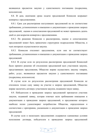 являвшихся предметом закупки у единственного поставщика (подрядчика,
исполнителя).
  8.8. В день окончания срока подачи предложений Комиссия вскрывает
конверты с предложениями.
  8.8.1. Срок для рассмотрения поступивших предложений на их соответствие
требованиям, установленным в извещении и документации о проведении запроса
предложений, оценки и сопоставления предложений не может превышать десять
дней со дня вскрытия конвертов с предложениями.
  8.8.2. По решению Комиссии к рассмотрению, оценке и сопоставлению
предложений может быть привлечено структурное подразделение Общества, в
чьих интересах осуществляется закупка.
  8.8.3.   Комиссия    отклоняет   предложения,    если     они   не соответствуют
требованиям, установленным в извещении и документации о проведении запроса
предложений.
  8.8.4. В случае если по результатам рассмотрения предложений Комиссией
было принято решение об отклонении предложений всех участников закупок,
представивших предложения, Общество вправе осуществить закупку товаров,
работ, услуг, являвшихся предметом закупки у единственного поставщика
(подрядчика, исполнителя).
  В случае если по результатам рассмотрения предложений Комиссия не
отклонила только одну заявку на участие в запросе предложений, Общество
вправе заключить договор с участником закупок, подавшим такую заявку.
  8.9. Победителем в проведении запроса предложений признается участник
закупок, подавший заявку, которая отвечает всем требованиям извещения и
документации о проведении запроса предложений, и предложение которого
наиболее полно удовлетворяет потребностям Общества, определенным в
соответствии с критериями, указанными в документации о проведении запроса
предложений.
  В случае если в нескольких предложениях содержатся одинаковые условия
исполнения      договора,   победителем    в   проведении    запроса   предложений



                                          29
 