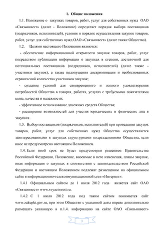 1. Общие положения
  1.1. Положение о закупках товаров, работ, услуг для собственных нужд ОАО
«Связьинвест» (далее - Положение) определяет порядок выбора поставщиков
(подрядчиков, исполнителей), условия и порядок осуществления закупок товаров,
работ, услуг для собственных нужд ОАО «Связьинвест» (далее также Общество).
  1.2.   Целями настоящего Положения являются:
  - обеспечение информационной открытости закупок товаров, работ, услуг
посредством публикации информации о закупках в степени, достаточной для
потенциальных поставщиков (подрядчиков, исполнителей) (далее также -
участники закупок), а также недопущения дискриминации и необоснованных
ограничений количества участников закупок;
  -   создание   условий     для    своевременного      и    полного     удовлетворения
потребностей Общества в товарах, работах, услугах с требуемыми показателями
цены, качества и надежности;
  - эффективное использование денежных средств Общества;
  - расширение возможностей для участия юридических и физических лиц в
закупках.
  1.3. Выбор поставщиков (подрядчиков, исполнителей) при проведении закупок
товаров, работ, услуг для собственных нужд Общества осуществляется
заинтересованными в закупках структурными подразделениями Общества, если
иное не предусмотрено настоящим Положением.
  1.4. Если иной срок не будет предусмотрен решением Правительства
Российской Федерации, Положение, вносимые в него изменения, планы закупок,
иная информация о закупках в соответствии с законодательством Российской
Федерации и настоящим Положением подлежат размещению на официальном
сайте в информационно-телекоммуникационной сети «Интернет»:
  1.4.1 Официальным сайтом до 1 июля 2012 года                       является сайт ОАО
«Связьинвест» www.svyazinvest.ru.
  1.4.2 С    1   июля      2012    года   под   таким       сайтом     понимается   сайт
www.zakupki.gov.ru, при этом Общество с указанной даты вправе дополнительно
размещать указанную в п.1.4. информацию на сайте ОАО «Связьинвест»


                                          3
 