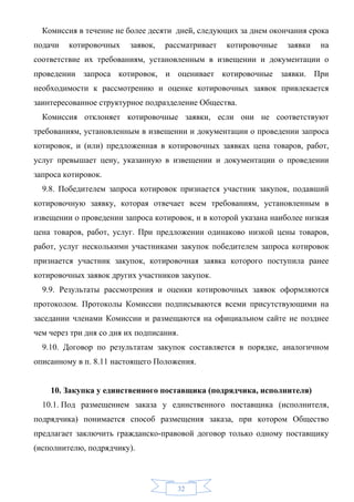 Комиссия в течение не более десяти дней, следующих за днем окончания срока
подачи   котировочных     заявок,   рассматривает   котировочные   заявки   на
соответствие их требованиям, установленным в извещении и документации о
проведении запроса котировок, и оценивает котировочные заявки. При
необходимости к рассмотрению и оценке котировочных заявок привлекается
заинтересованное структурное подразделение Общества.
  Комиссия отклоняет котировочные заявки, если они не соответствуют
требованиям, установленным в извещении и документации о проведении запроса
котировок, и (или) предложенная в котировочных заявках цена товаров, работ,
услуг превышает цену, указанную в извещении и документации о проведении
запроса котировок.
  9.8. Победителем запроса котировок признается участник закупок, подавший
котировочную заявку, которая отвечает всем требованиям, установленным в
извещении о проведении запроса котировок, и в которой указана наиболее низкая
цена товаров, работ, услуг. При предложении одинаково низкой цены товаров,
работ, услуг несколькими участниками закупок победителем запроса котировок
признается участник закупок, котировочная заявка которого поступила ранее
котировочных заявок других участников закупок.
  9.9. Результаты рассмотрения и оценки котировочных заявок оформляются
протоколом. Протоколы Комиссии подписываются всеми присутствующими на
заседании членами Комиссии и размещаются на официальном сайте не позднее
чем через три дня со дня их подписания.
  9.10. Договор по результатам закупок составляется в порядке, аналогичном
описанному в п. 8.11 настоящего Положения.


    10. Закупка у единственного поставщика (подрядчика, исполнителя)
  10.1. Под размещением заказа у единственного поставщика (исполнителя,
подрядчика) понимается способ размещения заказа, при котором Общество
предлагает заключить гражданско-правовой договор только одному поставщику
(исполнителю, подрядчику).



                                       32
 