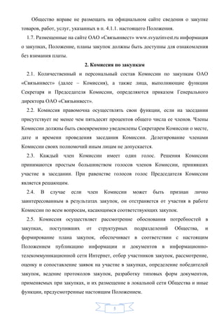 Общество вправе не размещать на официальном сайте сведения о закупке
товаров, работ, услуг, указанных в п. 4.1.1. настоящего Положения.
  1.7. Размещенные на сайте ОАО «Связьинвест» www.svyazinvest.ru информация
о закупках, Положение, планы закупок должны быть доступны для ознакомления
без взимания платы.
                             2. Комиссия по закупкам
  2.1. Количественный и персональный состав Комиссии по закупкам ОАО
«Связьинвест» (далее – Комиссия), а также лица, выполняющие функции
Секретаря и Председателя Комиссии, определяются приказом Генерального
директора ОАО «Связьинвест».
  2.2. Комиссия правомочна осуществлять свои функции, если на заседании
присутствует не менее чем пятьдесят процентов общего числа ее членов. Члены
Комиссии должны быть своевременно уведомлены Секретарем Комиссии о месте,
дате и времени проведения заседания Комиссии. Делегирование членами
Комиссии своих полномочий иным лицам не допускается.
  2.3. Каждый член Комиссии имеет один голос. Решения Комиссии
принимаются простым большинством голосов членов Комиссии, принявших
участие в заседании. При равенстве голосов голос Председателя Комиссии
является решающим.
  2.4.   В   случае   если    член     Комиссии    может   быть    признан   лично
заинтересованным в результатах закупок, он отстраняется от участия в работе
Комиссии по всем вопросам, касающимся соответствующих закупок.
  2.5. Комиссия осуществляет рассмотрение обоснования потребностей в
закупках,    поступивших     от      структурных   подразделений     Общества,   и
формирование плана закупок, обеспечивает в соответствии с настоящим
Положением публикацию информации и документов в информационно-
телекоммуникационной сети Интернет, отбор участников закупок, рассмотрение,
оценку и сопоставление заявок на участие в закупках, определение победителей
закупок, ведение протоколов закупок, разработку типовых форм документов,
применяемых при закупках, и их размещение в локальной сети Общества и иные
функции, предусмотренные настоящим Положением.


                                          5
 