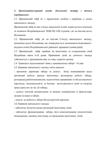 2. Організаційно-правові засади діяльності табору з денним
перебуванням
2.1. Пришкільний табір не є юридичною особою і перебуває у складі
навчального закладу.
Пришкільний табір не має статусу юридичної особи, користується печаткою
та штампом Погребищенської ЗОШ №2 І-ІІІ ступенів і діє на підставі цього
Положення.
2.2. Пришкільний табір діє на підставі Статуту навчального закладу,
відповідно цього Положення, що затверджується засновником (власником) -
відділом освіти Погребищенської районної державної адміністрації.
2.3. Пришкільний табір приймає на відпочинок та оздоровлення дітей
Погребища віком 6-16 років. Приймання дітей до дитячого закладу
здійснюється з урахуванням віку та стану здоров'я дитини.
2.4. Тривалість відпочинкової зміни у пришкільному таборі - 14 днів.
2.5. Керівник навчального закладу своїм наказом:
- призначає директора табору та делегує йому повноваження щодо
організації роботи закладу відпочинку, розпорядку роботи табору,
розпорядкуроботивихователів, педагогічних працівників та обслуговуючого
персоналу, відповідальність за безпеку життєдіяльності дітей та охорону
праці дорослих на час дії табору;
- делегує вчителів вихователями та іншими спеціалістами (з фізкультури,
музики та інше) в таборі;
- делегує до роботи в таборі обслуговуючий персонал.
2.6. Керівник навчального закладу:
- забезпечує безпечні умови організації відпочинку дітей;
- забезпечує функціонування табору, його комплектування технологічним
обладнанням, належну підготовку до проведення відпочинку дітей;
 