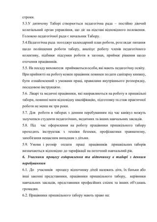 строки.
5.3.У дитячому Таборі створюється педагогічна рада – постійно діючий
колегіальний орган управління, що діє на підставі відповідного положення.
Головою педагогічної ради є начальник Табору.
5.4.Педагогічна рада погоджує календарний план роботи, розглядає питання
щодо поліпшення роботи табору, аналізує роботу членів педагогічного
колективу, підбиває підсумки роботи в загонах, приймає рішення щодо
оточення працівників.
5.5. На посаду вихователя приймаються особи, які мають педагогічну освіту.
При прийнятті на роботукожен працівник повинен подати санітарну книжку,
бути ознайомлений з умовами праці, правилами внутрішнього розпорядку,
посадовою інструкцією.
5.6. Лікарі та медичні працівники, які направляються на роботу в пришкільні
табори, повинні мати відповідну кваліфікацію, підготовку та стаж практичної
роботи не менш як три роки.
5.7. Для роботи в таборах з денним перебуванням під час канікул можуть
залучатися студенти педагогічних, медичних та інших навчальних закладів.
5.8. Під час оформлення на роботу працівники пришкільного табору
проходять інструктаж з техніки безпеки, профілактики травматизму,
запобігання нещасним випадкам з дітьми.
5.9. Умови і розмір оплати праці працівників пришкільних таборів
визначаються відповідно до тарифікації на поточний навчальний рік.
6. Учасники процесу оздоровлення та відпочинку в таборі з денним
перебуванням
6.1. До учасників процесу відпочинку дітей належать діти, їх батьки або
інші законні представники, працівники пришкільного табору, керівники
навчальних закладів, представники професійних спілок та інших об'єднань
громадян.
6.2. Працівники пришкільного табору мають право на:
 
