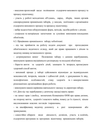- внесення пропозицій щодо поліпшення оздоровчо-виховного процесу та
процесу відпочинку;
- участь у роботі методичних об'єднань, нарад, зборів, інших органів
самоврядування пришкільних таборів, у заходах, пов'язаних з організацією
оздоровчо-виховного процесу та процессу відпочинку;
- вибір педагогічно-обґрунтованих форм, методів, засобів роботи з дітьми;
- соціальне та матеріальне заохочення за сумлінне виконання покладених
обов'язків;
6.3. Працівники пришкільного табору зобов'язані:
- під час прийняття на роботу подати документ про проходження
обов'язкового медичного огляду, який дає право працювати з дітьми та
медичну книжку встановленого зразка;
- дотримуватися вимог Положення табору з денним перебуванням,
виконувати правила внутрішнього розпорядку та посадові обов'язки;
- берегти життя та здоров'я дітей, захищати їх інтереси, пропагувати
здоровий спосіб життя;
- виховний процес у таборі здійснювати відповідно до індивідуальних
можливостей, інтересів, нахилів і здібностей дітей, з урахуванням їх віку,
психофізичних особливостей, стану здоров'я та з використанням
різноманітних організаційних форм роботи;
- виконувати накази керівника навчального закладу та директора табору.
6.4. Діти під час перебування у дитячому закладі мають право:
- на захист прав і свобод, визначених Конвенцією ООН про права дитини,
на охорону життя, здоров'я і власного майна, повагу до їх гідності, вільне
висловлювання власних поглядів і переконань;
- на кваліфіковану медичну допомогу в разі захворювання або
травмування;
- самостійно обирати види діяльності, дозвілля, участь в освітніх,
оздоровчих програмах та програмах відпочинку пришкільних таборів;
 