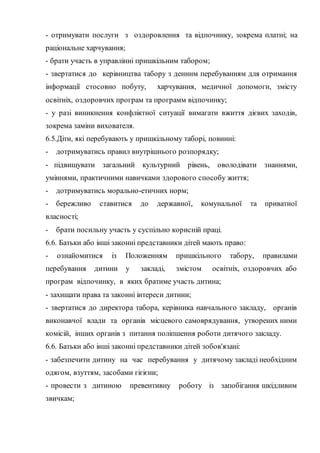 - отримувати послуги з оздоровлення та відпочинку, зокрема платні; на
раціональне харчування;
- брати участь в управлінні пришкільним табором;
- звертатися до керівництва табору з денним перебуванням для отримання
інформації стосовно побуту, харчування, медичної допомоги, змісту
освітніх, оздоровчих програм та программ відпочинку;
- у разі виникнення конфліктної ситуації вимагати вжиття дієвих заходів,
зокрема заміни вихователя.
6.5.Діти, які перебувають у пришкільному таборі, повинні:
- дотримуватись правил внутрішнього розпорядку;
- підвищувати загальний культурний рівень, оволодівати знаннями,
уміннями, практичними навичками здорового способу життя;
- дотримуватись морально-етичних норм;
- бережливо ставитися до державної, комунальної та приватної
власності;
- брати посильну участь у суспільно корисній праці.
6.6. Батьки або інші законні представники дітей мають право:
- ознайомитися із Положенням пришкільного табору, правилами
перебування дитини у закладі, змістом освітніх, оздоровчих або
програм відпочинку, в яких братиме участь дитина;
- захищати права та законні інтереси дитини;
- звертатися до директора табора, керівника навчального закладу, органів
виконавчої влади та органів місцевого самоврядування, утворених ними
комісій, інших органів з питання поліпшення роботи дитячого закладу.
6.6. Батьки або інші законні представники дітей зобов'язані:
- забезпечити дитину на час перебування у дитячому закладі необхідним
одягом, взуттям, засобами гігієни;
- провести з дитиною превентивну роботу із запобігання шкідливим
звичкам;
 