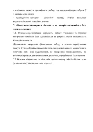 - відвідувати дитину в пришкільному таборі та у визначений строк забрати її
з закладу відпочинку;
- відшкодувати заподіяні дитячому закладу збитки внаслідок
недисциплінованої поведінки дитини.
7. Фінансово-господарська діяльність та матеріально-технічна база
дитячого закладу
7.1. Фінансово-господарська діяльність табору, утримання та розвиток
матеріально-технічної бази здійснюється за рахунок коштів засновника та
благодійних внесків.
Додатковими джерелами фінансування табору з денним перебуванням
можуть бути добровільні внески батьків, матеріальні цінності юридичних та
фізичних осіб, інші надходження, не заборонені законодавством, які
використовуються для провадження діяльності, передбаченої Положенням.
7.2. Ведення діловодства та звітності в пришкільному таборі здійснюється в
установленому законодавством порядку.
 