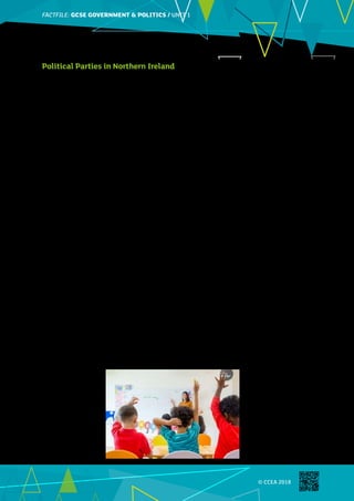 FACTFILE: GCE HISTORY OF ART / ARCHITECTURE
FACTFILE:GCSE GOVERNMENT  POLITICS / UNIT 1
© CCEA 2018
Political Parties in Northern Ireland
There are obviously big differences between parties in Northern Ireland on issues that have affected political
progress: power sharing, the border, an Irish Language Act, Abortion and Gay Marriage. However, the parties
do have some differences on the issues set out in the Specification for this Unit. This summary includes
some of the major differences between the parties set out in their manifestoes for the 2017 Assembly
Election.
Issue DUP Sinn Féin UUP SDLP Alliance
Economy Generally
support
Conservative
Party policies
but with special
consideration
for Northern
Ireland, e.g.
lower tax on
business.
Pro-Brexit.
Anti-austerity,
in line with
Labour Party in
GB.
Anti-Brexit.
Anti-Brexit.
Since being
in opposition,
has adopted a
more anti-
austerity
policy.
Anti-austerity
End Zero-hours
contracts.
Anti-Brexit.
Lower taxes for
the low paid.
More
enforcement of
tax evasion.
Anti-austerity.
Anti-Brexit.
Education Increased
shared
education.
In favour
of selective
education.
Increased
shared
education.
Anti-Selection.
A single
education
system for
Northern
Ireland.
Favour
selection.
Anti-Selection.
Expand
university
places.
Increased
shared
education.
Anti-selection.
Environment Sceptical about
climate change.
Fracking to be
explored.
Accept climate
change.
Anti-fracking.
Alternative
energy to be
explored.
Policies to
protect the
environment.
No statement
on global
warming.
Anti-fracking.
Maintain
spending on EU
projects.
Anti-fracking.
Accept global
warming
occurring.
Accept global
warming
occurring.
Cut carbon
emissions.
Anti-fracking.
Immigration Tighter controls
on immigration.
No internal EU
restrictions on
movement.
Moderate
immigration
but zero
tolerance
on illegal
migration.
Free movement
within EU.
International
action on
immigration.
Rational debate
on immigration.
©
Weedezign_iStock_ThinkstockPhotos
 