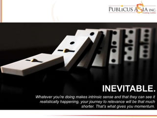 INEVITABLE.
INEVITABLE.
Whatever you’re doing makes intrinsic sense and that they can see it
realistically happening, your journey to relevance will be that much
shorter. That’s what gives you momentum.
 