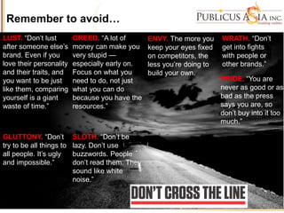 Remember to avoid…
LUST. “Don’t lust
after someone else’s
brand. Even if you
love their personality
and their traits, and
you want to be just
like them, comparing
yourself is a giant
waste of time.”
GLUTTONY. “Don’t
try to be all things to
all people. It’s ugly
and impossible.”
GREED. “A lot of
money can make you
very stupid —
especially early on.
Focus on what you
need to do, not just
what you can do
because you have the
resources.”
SLOTH. “Don’t be
lazy. Don’t use
buzzwords. People
don’t read them. They
sound like white
noise.”
ENVY. The more you
keep your eyes fixed
on competitors, the
less you’re doing to
build your own.
WRATH. “Don’t
get into fights
with people or
other brands.”
PRIDE. “You are
never as good or as
bad as the press
says you are, so
don’t buy into it too
much.”
 