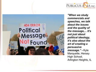 "When we study
commercials and
speeches, we talk
about the issues
and the quality of
the message,... It's
not just about
political ideology,
it's also about the
art of creating a
persuasive
message.“ - Kyle
Marquette, Hersey
High School,
Arlington Heights, IL
 