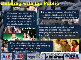 Relating with the Public Mainstream parties are catch-all in scope and are therefore not specifically catering to certain sectors or segments of the population based on a program. Non-mainstream cannot be classified as catch-all parties, owing to their ideological underpinning and program There is no indication that the votes garnered by the candidates are consisting of the base of supporters of the mainstream political parties Campaign strategies remain personality-based and are more often just about packaging the party candidate, since hardly does the electoral respond to party-based campaigning 